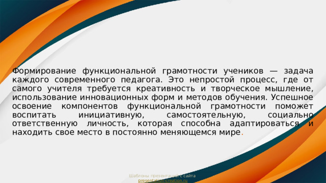 Формирование функциональной грамотности учеников — задача каждого современного педагога. Это непростой процесс, где от самого учителя требуется креативность и творческое мышление, использование инновационных форм и методов обучения. Успешное освоение компонентов функциональной грамотности поможет воспитать инициативную, самостоятельную, социально ответственную личность, которая способна адаптироваться и находить свое место в постоянно меняющемся мире . Шаблоны презентаций с сайта  presentation-creation.ru 