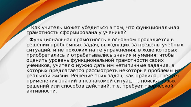  Как учитель может убедиться в том, что функциональная грамотность сформирована у ученика?  Функциональная грамотность в основном проявляется в решении проблемных задач, выходящих за пределы учебных ситуаций, и не похожих на те упражнения, в ходе которых приобретались и отрабатывались знания и умения: чтобы оценить уровень функциональной грамотности своих учеников, учителю нужно дать им нетипичные задания, в которых предлагается рассмотреть некоторые проблемы из реальной жизни. Решение этих задач, как правило, требует применения знаний в незнакомой ситуац ии , поиска новых решений или способов действий, т.е. требует творческой активности. 