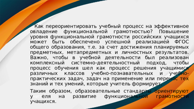  Как переориентировать учебный процесс на эффективное овладение функциональной грамотностью? Повышение уровня функциональной грамотности российских учащихся может быть обеспечено успешной реализацией ФГОС общего образования, т.е. за счет достижения планируемых предметных, метапредметных и личностных результатов. Важно, чтобы в учебной деятельности был реализован комплексный системно-деятельностный подход, чтобы процесс обучения шел как процесс решения учащимися различных классов учебно-познавательных и учебно-практических задач, задач на применение или перенос тех знаний и тех умений, которые учитель формирует. Таким образом, образовательные стандарты ориентируют у чит еля на развитие функциональной грамотности учащихся. 