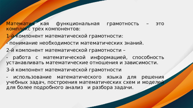 Математич ес кая функциональная грамотность – это комплекс трех компонентов: 1-й компонент математической грамотности: - понимание необходимости математических знаний. 2-й компонент математической грамотности – - работа с математической информацией, способность устанавливать математические отношения и зависимости. 3-й компонент математической грамотности - использование математического языка для решения учебных задач, построения математических схем и моделей для более подробного анализ а и разбора задачи. 