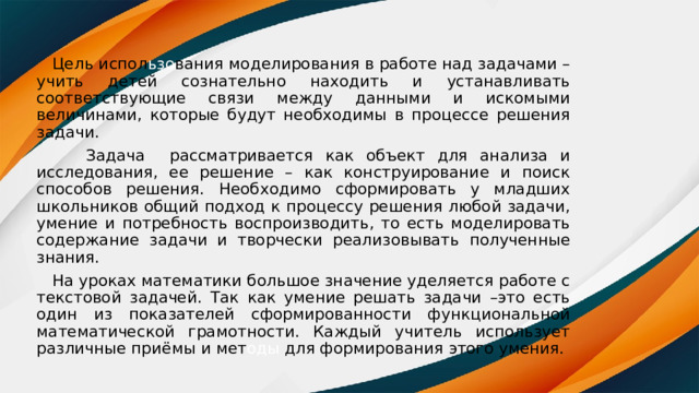  Цель испол ьзо вания моделирования в работе над задачами – учить детей сознательно находить и устанавливать соответствующие связи между данными и искомыми величинами, которые будут необходимы в процессе решения задачи.  Задача рассматривается как объект для анализа и исследования, ее решение – как конструирование и поиск способов решения. Необходимо сформировать у младших школьников общий подход к процессу решения любой задачи, умение и потребность воспроизводить, то есть моделировать содержание задачи и творчески реализовывать полученные знания.  На уроках математики большое значение уделяется работе с текстовой задачей. Так как умение решать задачи –это есть один из показателей сформированности функциональной математической грамотности. Каждый учитель использует различные приёмы и мет оды для формирования этого умения. 