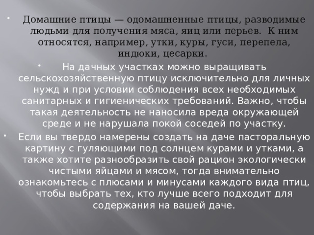 Домашние птицы — одомашненные птицы, разводимые людьми для получения мяса, яиц или перьев.  К ним относятся, например, утки, куры, гуси, перепела, индюки, цесарки.  На дачных участках можно выращивать сельскохозяйственную птицу исключительно для личных нужд и при условии соблюдения всех необходимых санитарных и гигиенических требований. Важно, чтобы такая деятельность не наносила вреда окружающей среде и не нарушала покой соседей по участку. Если вы твердо намерены создать на даче пасторальную картину с гуляющими под солнцем курами и утками, а также хотите разнообразить свой рацион экологически чистыми яйцами и мясом, тогда внимательно ознакомьтесь с плюсами и минусами каждого вида птиц, чтобы выбрать тех, кто лучше всего подходит для содержания на вашей даче. 