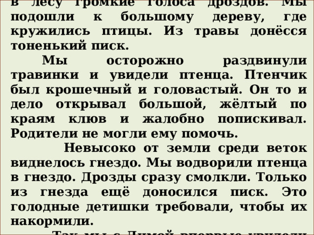  Однажды мы с Димой услышали в лесу громкие голоса дроздов. Мы подошли к большому дереву, где кружились птицы. Из травы донёсся тоненький писк.  Мы осторожно раздвинули травинки и увидели птенца. Птенчик был крошечный и головастый. Он то и дело открывал большой, жёлтый по краям клюв и жалобно попискивал. Родители не могли ему помочь.  Невысоко от земли среди веток виднелось гнездо. Мы водворили птенца в гнездо. Дрозды сразу смолкли. Только из гнезда ещё доносился писк. Это голодные детишки требовали, чтобы их накормили.  Так мы с Димой впервые увидели крошечных птенчиков. 