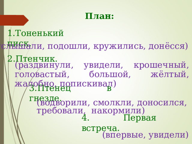 План: 1.Тоненький писк. (услышали, подошли, кружились, донёсся) 2.Птенчик. (раздвинули, увидели, крошечный, головастый, большой, жёлтый, жалобно, попискивал) 3.Птенец в гнезде. (водворили, смолкли, доносился, требовали, накормили) 4. Первая встреча. (впервые, увидели) 
