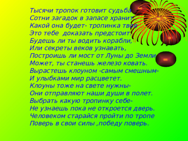 Тысячи тропок готовит судьба Сотни загадок в запасе хранит. Какой она будет- тропинка твоя Это тебе доказать предстоит. Будешь ли ты водить корабли, Или секреты веков узнавать, Построишь ли мост от Луны до Земли Может, ты станешь железо ковать. Вырастешь клоуном -самым смешным- И улыбками мир расцветет. Клоуны тоже на свете нужны- Они отправляют наши души в полет. Выбрать какую тропинку себе- Не узнаешь пока не откроется дверь. Человеком старайся пройти по тропе Поверь в свои силы ,победу поверь. 
