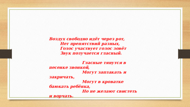 Воздух свободно идёт через рот,  Нет препятствий разных,  Голос участвует голос зовёт  Звук получается гласный.   Гласные тянутся в песенке звонкой,  Могут заплакать и закричать,  Могут в кроватке баюкать ребёнка,  Но не желают свистеть и ворчать. 