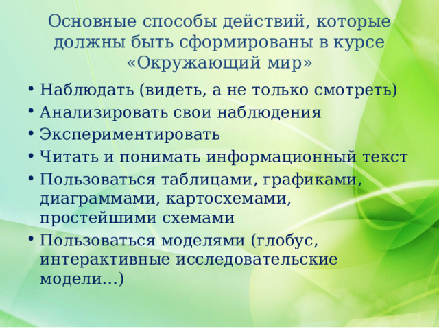 Основные способы действий, которые должны быть сформированы в курсе «Окружающий мир» Наблюдать (видеть, а не только смотреть) Анализировать свои наблюдения Экспериментировать Читать и понимать информационный текст Пользоваться таблицами, графиками, диаграммами, картосхемами, простейшими схемами Пользоваться моделями (глобус, интерактивные исследовательские модели…) 