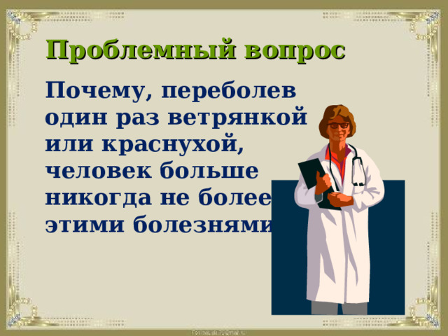 Проблемный вопрос   Почему, переболев один раз ветрянкой или краснухой, человек больше никогда не болеет этими болезнями? 