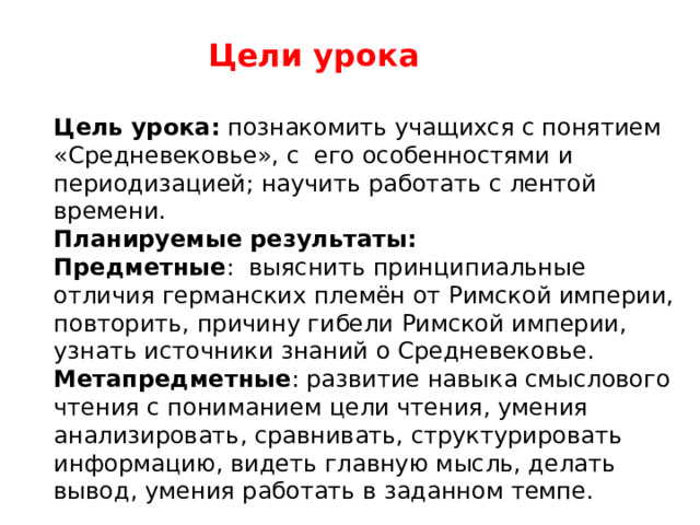 Цели урока Цель урока: познакомить учащихся с понятием «Средневековье», с его особенностями и периодизацией; научить работать с лентой времени. Планируемые результаты: Предметные : выяснить принципиальные отличия германских племён от Римской империи, повторить, причину гибели Римской империи, узнать источники знаний о Средневековье. Метапредметные : развитие навыка смыслового чтения с пониманием цели чтения, умения анализировать, сравнивать, структурировать информацию, видеть главную мысль, делать вывод, умения работать в заданном темпе. 