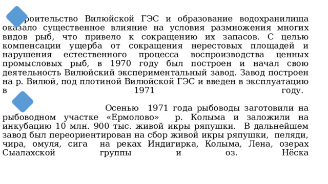  Строительство Вилюйской ГЭС и образование водохранилища оказало существенное влияние на условия размножения многих видов рыб, что привело к сокращению их запасов. С целью компенсации ущерба от сокращения нерестовых площадей и нарушения естественного процесса воспроизводства ценных промысловых рыб, в 1970 году был построен и начал свою деятельность Вилюйский экспериментальный завод. Завод построен на р. Вилюй, под плотиной Вилюйской ГЭС и введен в эксплуатацию в 1971 году. т     Осенью 1971 года рыбоводы заготовили на рыбоводном участке «Ермолово» р. Колыма и заложили на инкубацию 10 млн. 900 тыс. живой икры ряпушки. В дальнейшем завод был переориентирован на сбор живой икры ряпушки, пеляди, чира, омуля, сига на реках Индигирка, Колыма, Лена, озерах Сыалахской группы и оз. Нёска   