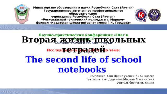 Министерство образования и науки Республики Саха (Якутия)  Государственное автономное профессиональное образовательное  учреждение Республики Саха (Якутия)  «Региональный технический колледж в г. Мирном»  филиал «Кадетская школа-интернат имени Г.Н. Трошева»   Научно-практическая конференция «Шаг в будущее!»  Секция: экологические науки   Исследовательская работа по теме:    Вторая жизнь школьных тетрадей The second life of school notebooks Выполнил: Син Денис ученик 7 «А» класса Руководитель: Даданова Марина Максимовна учитель биологии, химии    