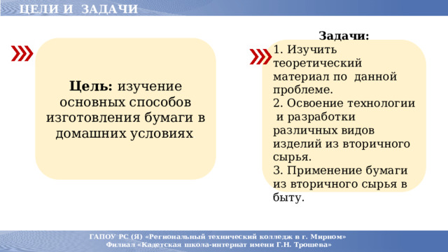 ЦЕЛИ И ЗАДАЧИ Цель: изучение основных способов изготовления бумаги в домашних условиях . Задачи: 1. Изучить теоретический материал по данной проблеме. 2. Освоение технологии и разработки различных видов изделий из вторичного сырья. 3. Применение бумаги из вторичного сырья в быту.  ГАПОУ РС (Я) «Региональный технический колледж в г. Мирном» Филиал «Кадетская школа-интернат имени Г.Н. Трошева» 