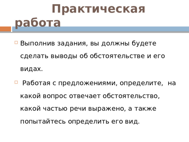  Практическая работа Выполнив задания, вы должны будете сделать выводы об обстоятельстве и его видах.    Работая с предложениями, определите, на какой вопрос отвечает обстоятельство, какой частью речи выражено, а также попытайтесь определить его вид. 