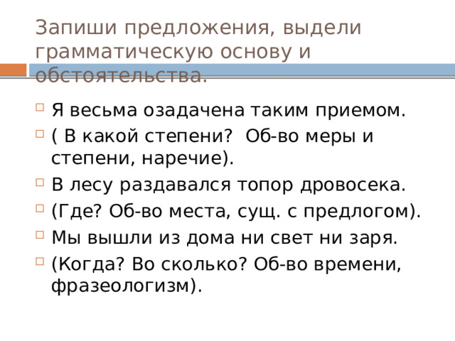 Запиши предложения, выдели грамматическую основу и обстоятельства. Я весьма озадачена таким приемом. ( В какой степени? Об-во меры и степени, наречие). В лесу   раздавался топор дровосека. (Где? Об-во места, сущ. с предлогом). Мы вышли из дома ни свет ни заря. (Когда? Во сколько? Об-во времени, фразеологизм). 