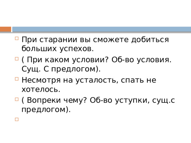 При старании вы сможете добиться больших успехов. ( При каком условии? Об-во условия. Сущ. С предлогом). Несмотря на усталость, спать не хотелось. ( Вопреки чему? Об-во уступки, сущ.с предлогом). 