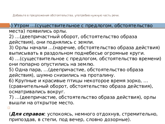 Добавьте в предложения обстоятельства, употребив нужную часть речи.   1 ) Утром …(существительное с предлогом, обстоятельство места) появились орлы.  2) …(деепричастный оборот, обстоятельство образа действия), они поднялись с земли.  3) Орлы начали …(наречие, обстоятельство образа действия) выписывать в раздольном поднебесье огромные круги.  4) …(существительное с предлогом, обстоятельство времени) они попарно опустились на землю.  5) Одна пара, …(деепричастие, обстоятельство образа действия), шумно снизились на проталину.  6) Крупные и красивые птицы некоторое время зорко, …(сравнительный оборот, обстоятельство образа действия), осматривались вокруг.  7) …(деепричастие, обстоятельство образа действия), орлы вышли на открытое место.  ( Для справок : успокоясь, немного отдохнув, стремительно, припоздав, в степи, под вечер, словно дозорные). 
