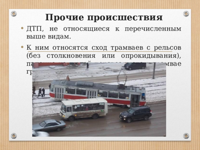 Прочие происшествия ДТП, не относящиеся к перечисленным выше видам. К ним относятся сход трамваев с рельсов (без столкновения или опрокидывания), падение на людей перевозимого в трамвае груза и др. 