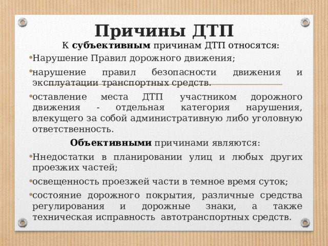 Причины ДТП      К субъективным причинам ДТП относятся: Нарушение Правил дорожного движения; нарушение правил безопасности движения и эксплуатации транспортных средств. оставление места ДТП  участником дорожного движения - отдельная категория нарушения, влекущего за собой административную либо уголовную ответственность. Объективными причинами являются: Ннедостатки в планировании улиц и любых других проезжих частей; освещенность проезжей части в темное время суток; состояние дорожного покрытия, различные средства регулирования и дорожные знаки, а также техническая исправность  автотранспортных средств. 