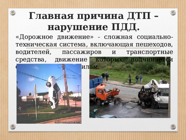 Главная причина ДТП – нарушение ПДД. «Дорожное движение» - сложная социально-техническая система, включающая пешеходов, водителей, пассажиров и транспортные средства, движение которых подчиняется определенным правилам. 