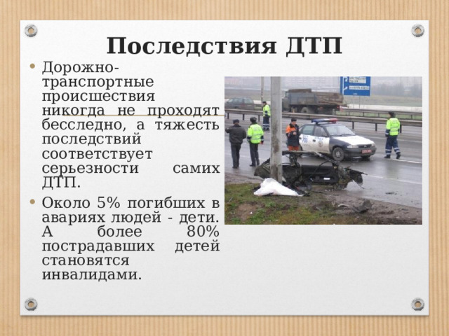 Последствия ДТП Дорожно-транспортные происшествия никогда не проходят бесследно, а тяжесть последствий соответствует серьезности самих ДТП. Около 5% погибших в авариях людей - дети. А более 80% пострадавших детей становятся инвалидами. 