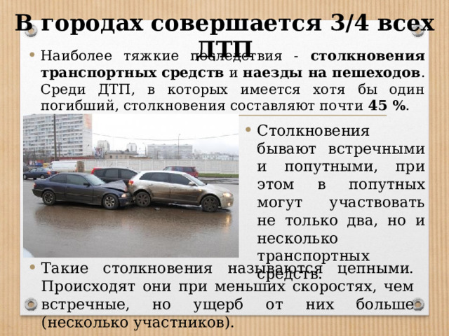 В городах совершается 3/4 всех ДТП Наиболее тяжкие последствия - столкновения транспортных средств и наезды на пешеходов . Среди ДТП, в которых имеется хотя бы один погибший, столкновения составляют почти 45 % . Столкновения бывают встречными и попутными, при этом в попутных могут участвовать не только два, но и несколько транспортных средств. Такие столкновения называются цепными. Происходят они при меньших скоростях, чем встречные, но ущерб от них больше (несколько участников). 