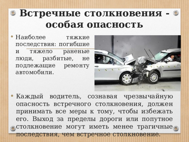 Встречные столкновения - особая опасность Наиболее тяжкие последствия: погибшие и тяжело раненые люди, разбитые, не подлежащие ремонту автомобили. Каждый водитель, сознавая чрезвычайную опасность встречного столкновения, должен принимать все меры к тому, чтобы избежать его. Выход за пределы дороги или попутное столкновение могут иметь менее трагичные последствия, чем встречное столкновение. 