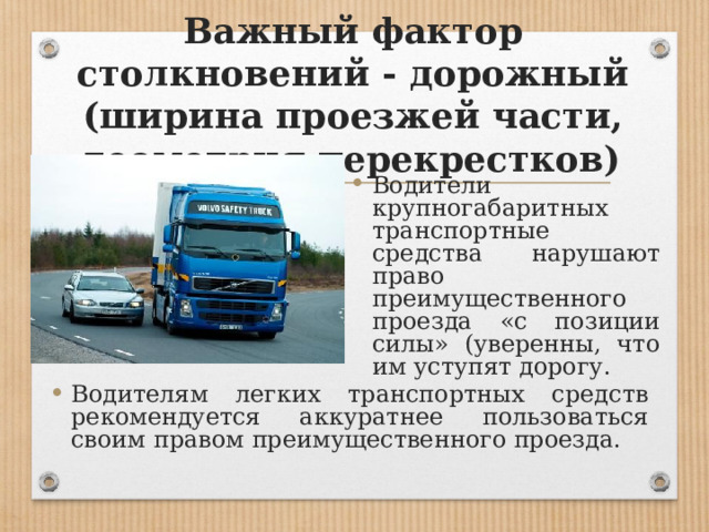 Важный фактор столкновений - дорожный (ширина проезжей части, геометрия перекрестков) Водители крупногабаритных транспортные средства нарушают право преимущественного проезда «с позиции силы» (уверенны, что им уступят дорогу. Водителям легких транспортных средств рекомендуется аккуратнее пользоваться своим правом преимущественного проезда. 