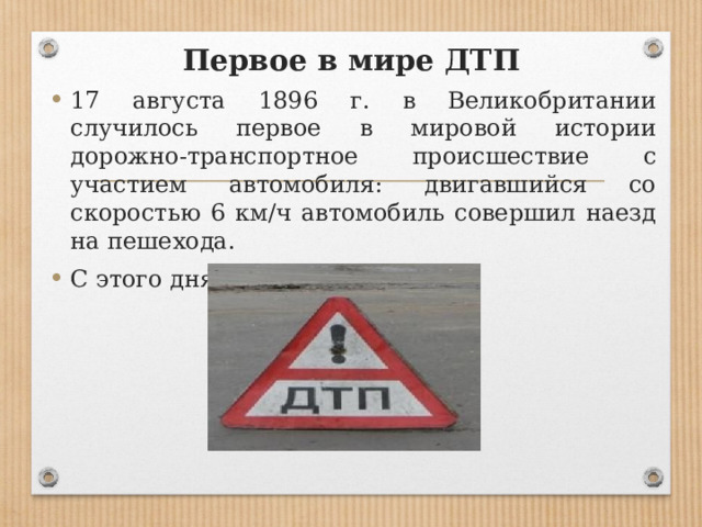 Первое в мире ДТП 17 августа 1896 г. в Великобритании случилось первое в мировой истории дорожно-транспортное происшествие с участием автомобиля: двигавшийся со скоростью 6 км/ч автомобиль совершил наезд на пешехода. С этого дня ведется учет ДТП. 