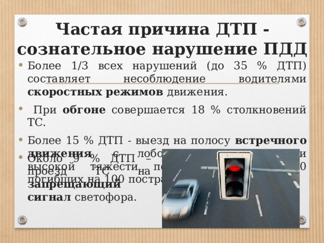 Частая причина ДТП - сознательное нарушение ПДД Более 1/3 всех нарушений (до 35 % ДТП) составляет несоблюдение водителями скоростных режимов движения.  При обгоне совершается 18 % столкновений ТС. Более 15 % ДТП - выезд на полосу встречного движения , с лобовыми столкновениями высокой тяжести последствий (около 20 погибших на 100 пострадавших). Около 9 % ДТП – проезд ТС на запрещающий сигнал светофора. 