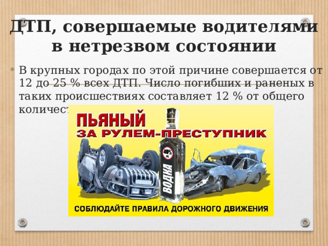 ДТП, совершаемые водителями в нетрезвом состоянии В крупных городах по этой причине совершается от 12 до 25 % всех ДТП. Число погибших и раненых в таких происшествиях составляет 12 % от общего количества жертв ДТП всех видов. 