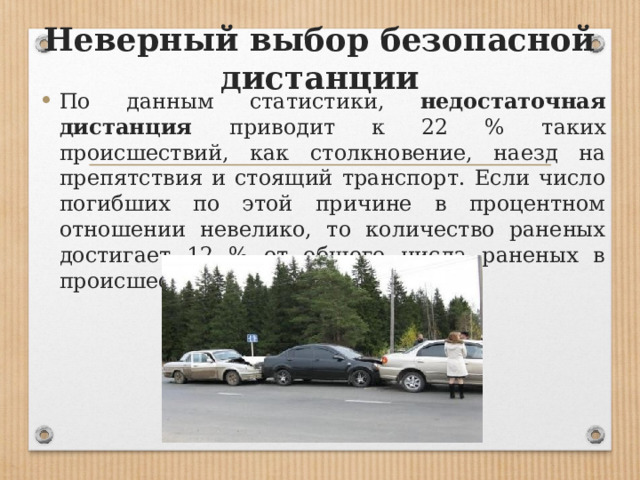 Неверный выбор безопасной дистанции По данным статистики, недостаточная дистанция приводит к 22 % таких происшествий, как столкновение, наезд на препятствия и стоящий транспорт. Если число погибших по этой причине в процентном отношении невелико, то количество раненых достигает 12 % от общего числа раненых в происшествиях всех видов 