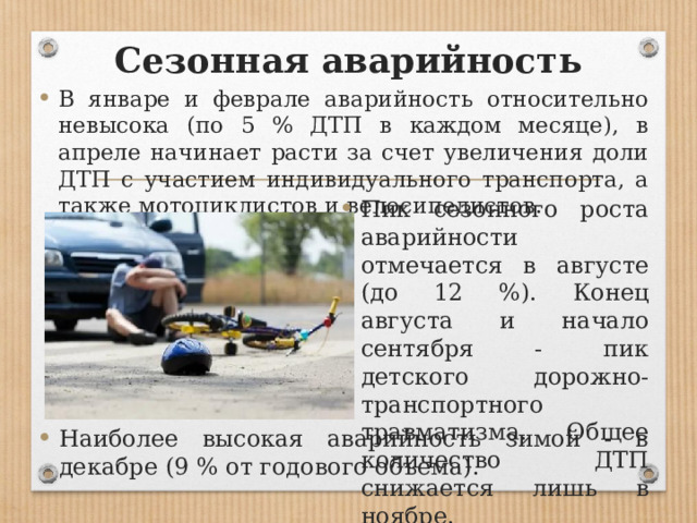 Сезонная аварийность В январе и феврале аварийность относительно невысока (по 5 % ДТП в каждом месяце), в апреле начинает расти за счет увеличения доли ДТП с участием индивидуального транспорта, а также мотоциклистов и велосипедистов. Пик сезонного роста аварийности отмечается в августе (до 12 %). Конец августа и начало сентября - пик детского дорожно-транспортного травматизма. Общее количество ДТП снижается лишь в ноябре. Наиболее высокая аварийность зимой - в декабре (9 % от годового объема). 