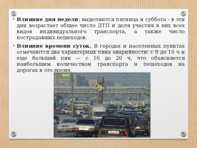 Влияние дня недели : выделяются пятница и суббота - в эти дни возрастает общее число ДТП и доля участия в них всех видов индивидуального транспорта, а также число пострадавших пешеходов. Влияние времени суток. В городах и населенных пунктах отмечаются два характерных пика аварийности: с 8 до 10 ч и еще больший пик — с 16 до 20 ч, что объясняется наибольшим количеством транспорта и пешеходов на дорогах в это время. 