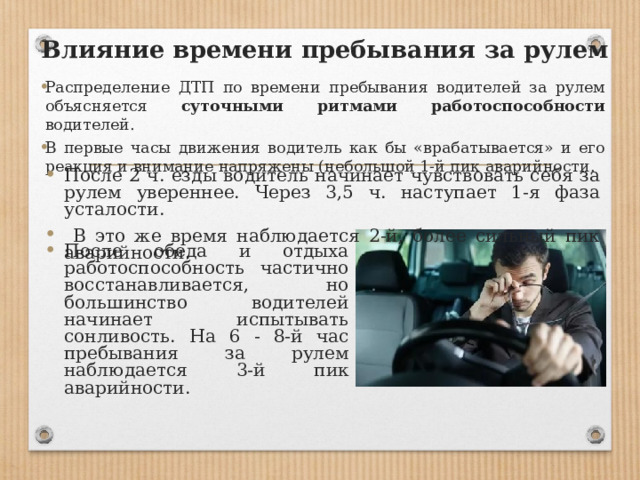 Влияние времени пребывания за рулем Распределение ДТП по времени пребывания водителей за рулем объясняется суточными ритмами работоспособности водителей. В первые часы движения водитель как бы «врабатывается» и его реакция и внимание напряжены (небольшой 1-й пик аварийности. После 2 ч. езды водитель начинает чувствовать себя за рулем увереннее. Через 3,5 ч. наступает 1-я фаза усталости.  В это же время наблюдается 2-й, более сильный пик аварийности. После обеда и отдыха работоспособность частично восстанавливается, но большинство водителей начинает испытывать сонливость. На 6 - 8-й час пребывания за рулем наблюдает­ся 3-й пик аварийности. 