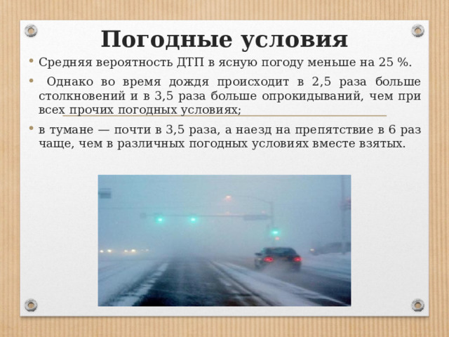 Погодные условия Средняя вероятность ДТП в ясную погоду меньше на 25 %.  Однако во время дождя происходит в 2,5 раза больше столкновений и в 3,5 раза больше опрокидываний, чем при всех прочих погодных условиях; в тумане — почти в 3,5 раза, а наезд на препятствие в 6 раз чаще, чем в различных погодных условиях вместе взятых. 