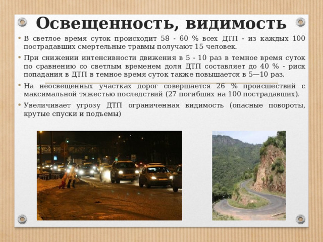 Освещенность, видимость В светлое время суток происходит 58 - 60 % всех ДТП - из каждых 100 пострадавших смертельные травмы получают 15 человек. При снижении интенсивности движения в 5 - 10 раз в темное время суток по сравнению со светлым временем доля ДТП составляет до 40 % - риск попадания в ДТП в темное время суток также повышается в 5—10 раз. На неосвещенных участках дорог совершается 26 % происшествий с максимальной тяжестью последствий (27 погибших на 100 пострадавших). Увеличивает угрозу ДТП ограниченная видимость (опасные повороты, крутые спуски и подъемы) 