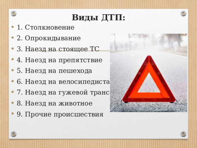 Виды ДТП:   1. Столкновение 2. Опрокидывание 3. Наезд на стоящее ТС 4. Наезд на препятствие 5. Наезд на пешехода 6. Наезд на велосипедиста 7. Наезд на гужевой транспорт 8. Наезд на животное 9. Прочие происшествия 