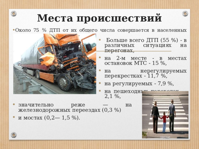 Места происшествий Около 75 % ДТП от их общего числа совершается в населенных пунктах.  Больше всего ДТП (55 %) - в различных ситуациях на перегонах, на 2-м месте - в местах остановок МТС - 15 %, на нерегулируемых перекрестках - 11,7 %, на регулируемых - 7,9 %, на пешеходных переходах — 2,1 %, значительно реже — на железнодорожных переездах (0,3 %) и мостах (0,2— 1,5 %). 