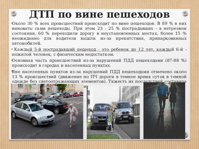 ДТП по вине пешеходов Около 30 % всех происшествий происходит по вине пешеходов. В 89 % в них виноваты сами пешеходы. При этом 23 - 25 % пострадавших - в нетрезвом состоянии, 60 % переходили дорогу в неустановленных местах, более 15 % неожиданно для водителя вышли из-за препятствия, припаркованных автомобилей.  Каждый 5-й пострадавший пешеход - это ребенок до 12 лет, каждый 6-й - пожилой человек, с физическим недостатком. Основная часть происшествий из-за нарушений ПДД пешеходами (87-88 %) происходит в городах и населенных пунктах. Вне населенных пунктов из-за нарушений ПДД пешеходами отмечено около 13 % происшествий (движение по ПЧ дороги в темное время суток в темной одежде без светоотражающих элементов). Тяжесть их последствий составила 39 погибших на 100 пострадавших. 