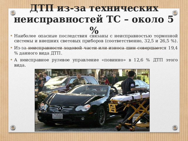 ДТП из-за технических неисправностей ТС – около 5 % Наиболее опасные последствия связаны с неисправностью тормозной системы и внешних световых приборов (соответственно, 32,5 и 26,5 %). Из-за неисправности ходовой части или износа шин совершается 19,4 % данного вида ДТП. А неисправное рулевое управление «повинно» в 12,6 % ДТП этого вида. 