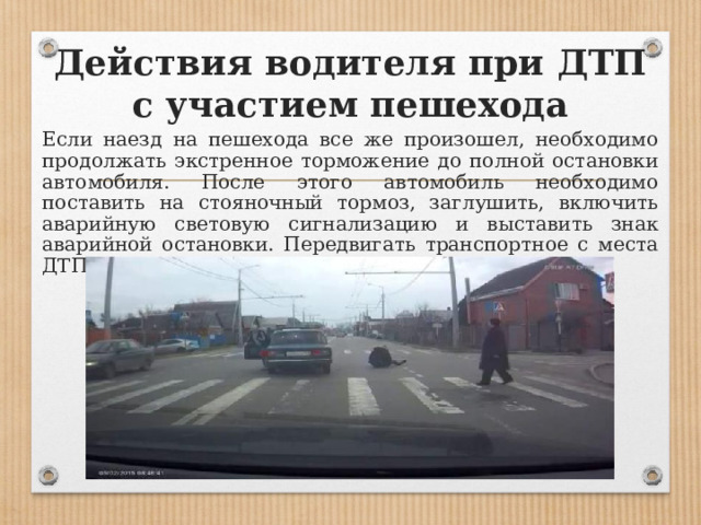 Действия водителя при ДТП с участием пешехода  Если наезд на пешехода все же произошел, необходимо продолжать экстренное торможение до полной остановки автомобиля. После этого автомобиль необходимо поставить на стояночный тормоз, заглушить, включить аварийную световую сигнализацию и выставить знак аварийной остановки. Передвигать транспортное с места ДТП, запрещено. 