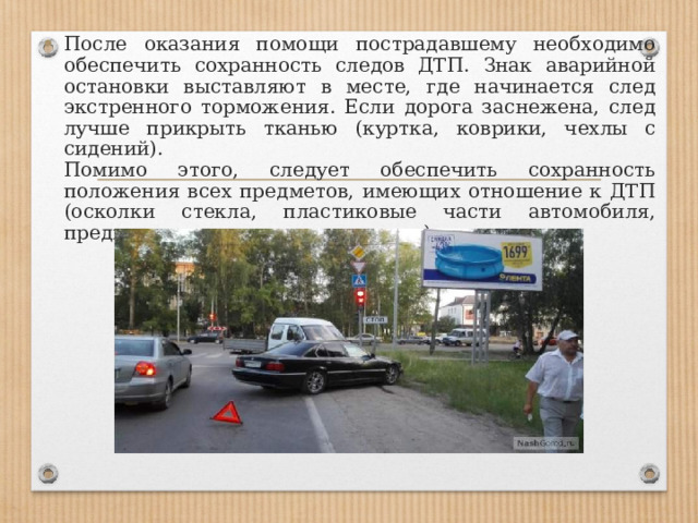 После оказания помощи пострадавшему необходимо обеспечить сохранность следов ДТП. Знак аварийной остановки выставляют в месте, где начинается след экстренного торможения. Если дорога заснежена, след лучше прикрыть тканью (куртка, коврики, чехлы с сидений).  Помимо этого, следует обеспечить сохранность положения всех предметов, имеющих отношение к ДТП (осколки стекла, пластиковые части автомобиля, предметы, потерянные пешеходом). 