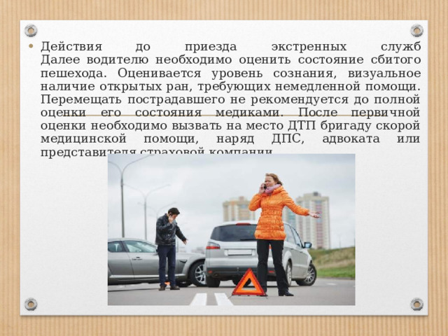 Действия до приезда экстренных служб  Далее водителю необходимо оценить состояние сбитого пешехода. Оценивается уровень сознания, визуальное наличие открытых ран, требующих немедленной помощи. Перемещать пострадавшего не рекомендуется до полной оценки его состояния медиками. После первичной оценки необходимо вызвать на место ДТП бригаду скорой медицинской помощи, наряд ДПС, адвоката или представителя страховой компании. 