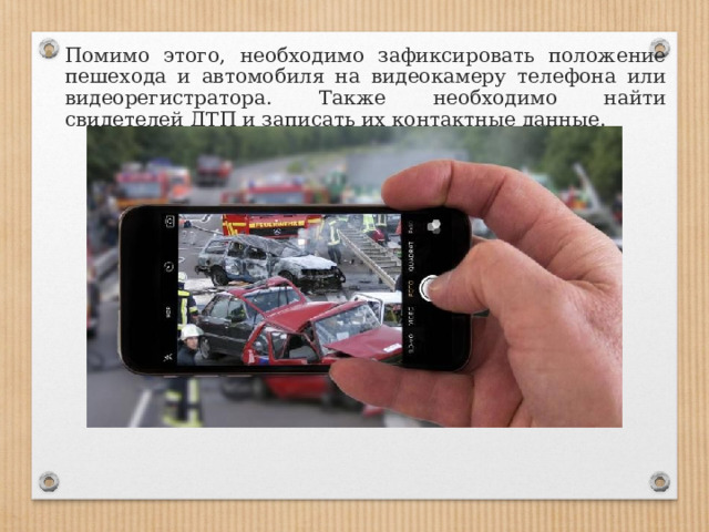 Помимо этого, необходимо зафиксировать положение пешехода и автомобиля на видеокамеру телефона или видеорегистратора. Также необходимо найти свидетелей ДТП и записать их контактные данные. 