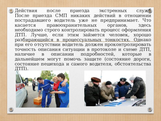 Действия после приезда экстренных служб  После приезда СМП никаких действий в отношении пострадавшего водитель уже не предпринимает. Что касается правоохранительных органов, здесь необходимо строго контролировать процесс оформления ДТП. Лучше, если этим займется человек, хорошо разбирающийся в процессуальных тонкостях. Однако при его отсутствии водитель должен проконтролировать точность описания ситуации в протоколе и схеме ДТП, наличие в описании подробностей, которые в дальнейшем могут помочь защите (состояние дороги, состояние пешехода и самого водителя, обстоятельства ДТП). 
