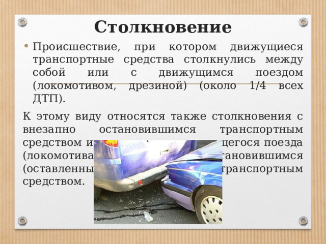 Столкновение Происшествие, при котором движущиеся транспортные средства столкнулись между собой или с движущимся поездом (локомотивом, дрезиной) (около 1/4 всех ДТП). К этому виду относятся также столкновения с внезапно остановившимся транспортным средством и столкновения движущегося поезда (локомотива, дрезины) с остановившимся (оставленным) на путях транспортным средством. 
