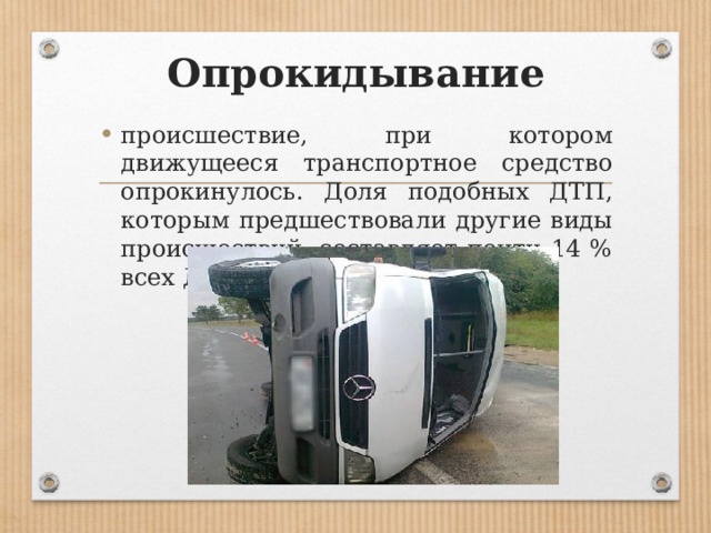 Опрокидывание происшествие, при котором движущееся транс­портное средство опрокинулось. Доля подобных ДТП, которым предшествовали другие виды происшествий, составляет почти 14 % всех ДТП. 