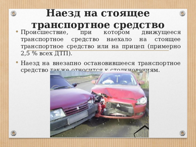 Наезд на стоящее транспортное средство Происшествие, при котором движущееся транспортное средство наехало на стоящее транспортное средство или на прицеп (примерно 2,5 % всех ДТП). Наезд на внезапно остановившееся транспортное средство также относится к столкновениям. 