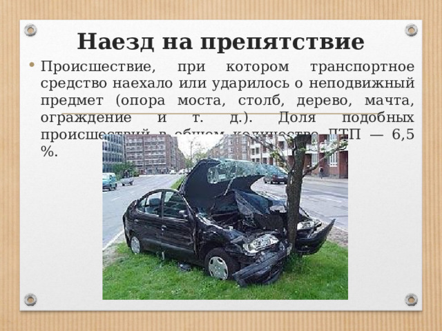 Наезд на препятствие Происшествие, при котором транспортное средство наехало или ударилось о неподвижный предмет (опора моста, столб, дерево, мачта, ограждение и т. д.). Доля подобных происшествий в общем количестве ДТП — 6,5 %. 
