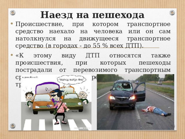 Наезд на пешехода Происшествие, при котором транспортное средство наехало на человека или он сам натолкнулся на движущееся транспортное средство (в городах - до 55 % всех ДТП). «К этому виду ДТП относятся также происшествия, при которых пешеходы пострадали от перевозимого транспортным средством груза или предмета (доски, бревна, трос, и т. п.). 